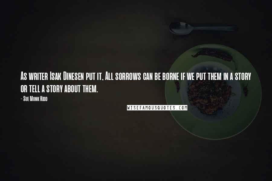 Sue Monk Kidd Quotes: As writer Isak Dinesen put it, All sorrows can be borne if we put them in a story or tell a story about them.