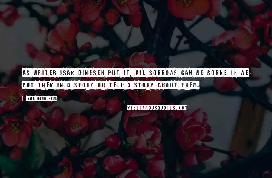 Sue Monk Kidd Quotes: As writer Isak Dinesen put it, All sorrows can be borne if we put them in a story or tell a story about them.