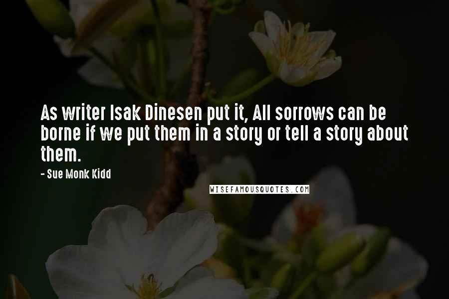 Sue Monk Kidd Quotes: As writer Isak Dinesen put it, All sorrows can be borne if we put them in a story or tell a story about them.