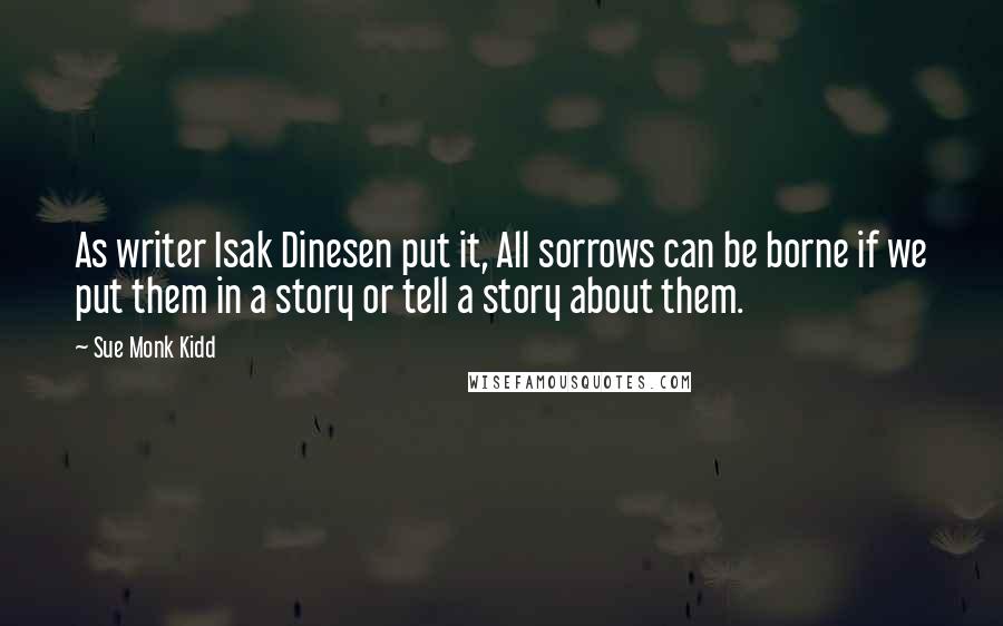 Sue Monk Kidd Quotes: As writer Isak Dinesen put it, All sorrows can be borne if we put them in a story or tell a story about them.