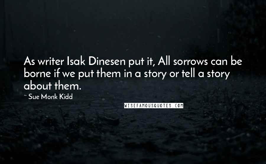 Sue Monk Kidd Quotes: As writer Isak Dinesen put it, All sorrows can be borne if we put them in a story or tell a story about them.