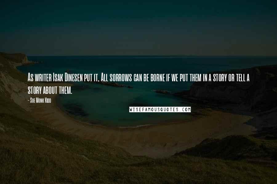 Sue Monk Kidd Quotes: As writer Isak Dinesen put it, All sorrows can be borne if we put them in a story or tell a story about them.