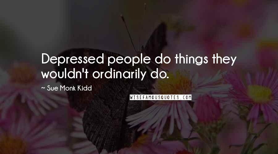 Sue Monk Kidd Quotes: Depressed people do things they wouldn't ordinarily do.