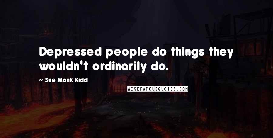 Sue Monk Kidd Quotes: Depressed people do things they wouldn't ordinarily do.