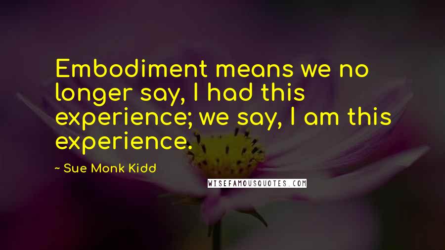 Sue Monk Kidd Quotes: Embodiment means we no longer say, I had this experience; we say, I am this experience.