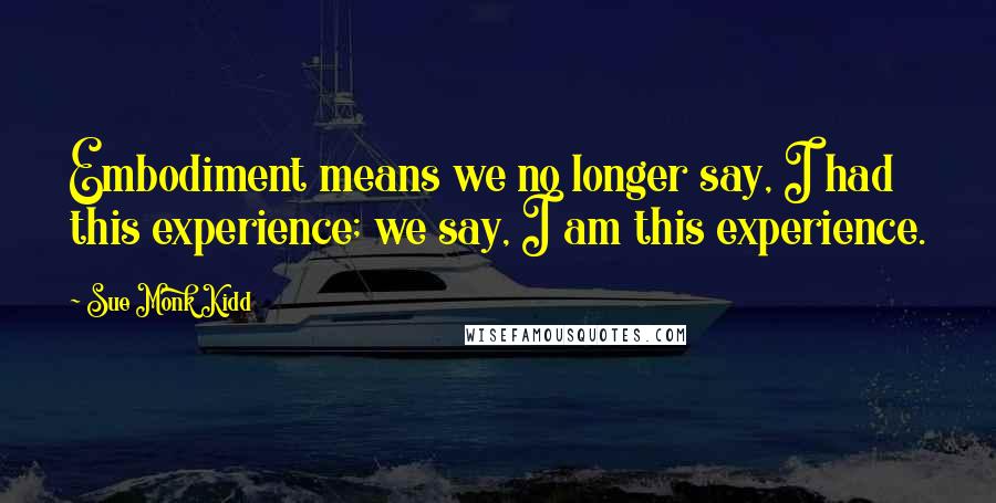 Sue Monk Kidd Quotes: Embodiment means we no longer say, I had this experience; we say, I am this experience.