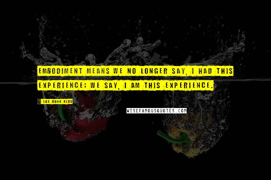 Sue Monk Kidd Quotes: Embodiment means we no longer say, I had this experience; we say, I am this experience.