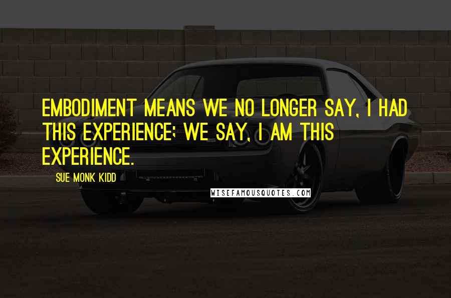 Sue Monk Kidd Quotes: Embodiment means we no longer say, I had this experience; we say, I am this experience.