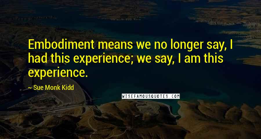 Sue Monk Kidd Quotes: Embodiment means we no longer say, I had this experience; we say, I am this experience.
