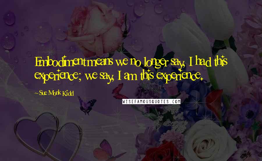 Sue Monk Kidd Quotes: Embodiment means we no longer say, I had this experience; we say, I am this experience.