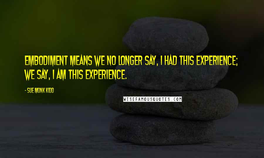 Sue Monk Kidd Quotes: Embodiment means we no longer say, I had this experience; we say, I am this experience.