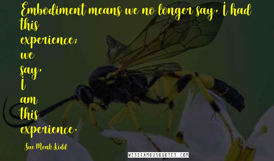 Sue Monk Kidd Quotes: Embodiment means we no longer say, I had this experience; we say, I am this experience.