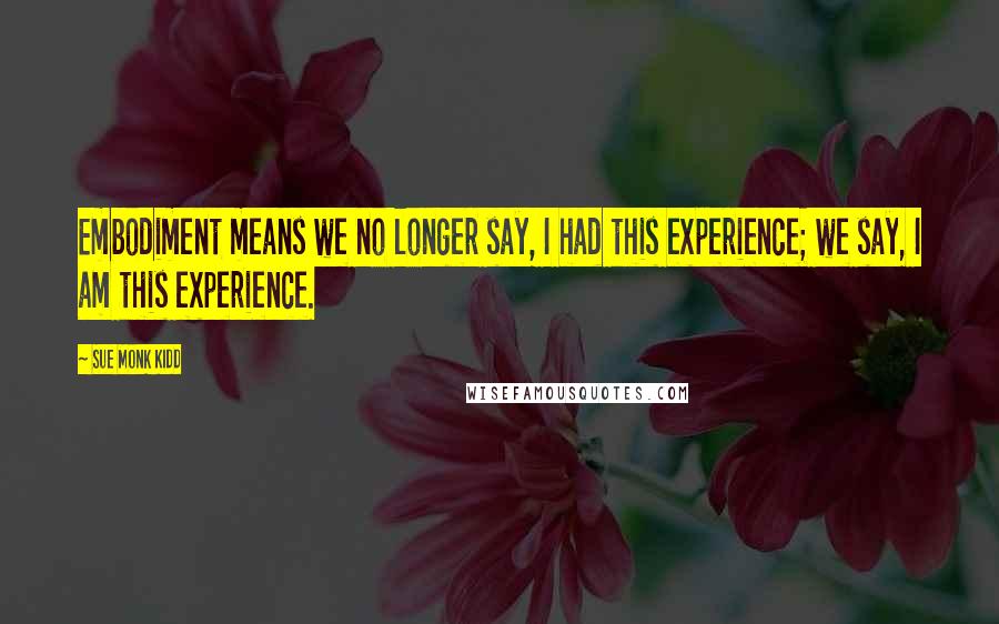 Sue Monk Kidd Quotes: Embodiment means we no longer say, I had this experience; we say, I am this experience.