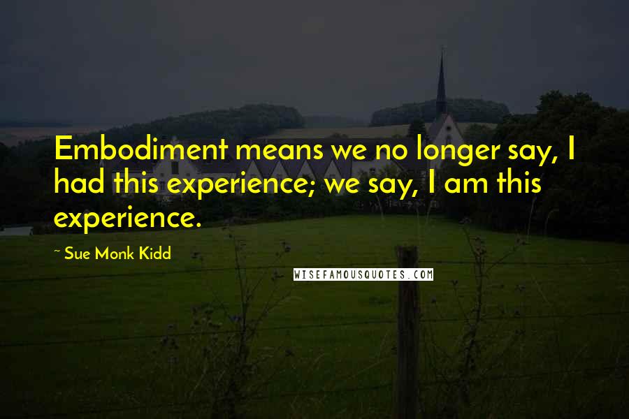 Sue Monk Kidd Quotes: Embodiment means we no longer say, I had this experience; we say, I am this experience.