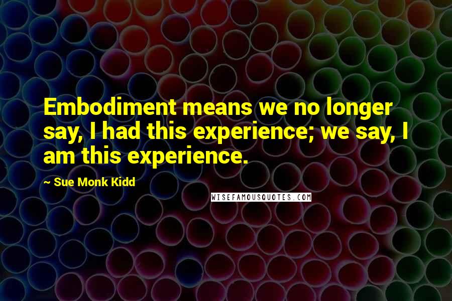 Sue Monk Kidd Quotes: Embodiment means we no longer say, I had this experience; we say, I am this experience.