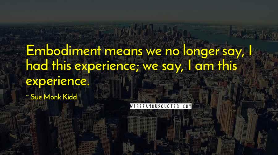 Sue Monk Kidd Quotes: Embodiment means we no longer say, I had this experience; we say, I am this experience.