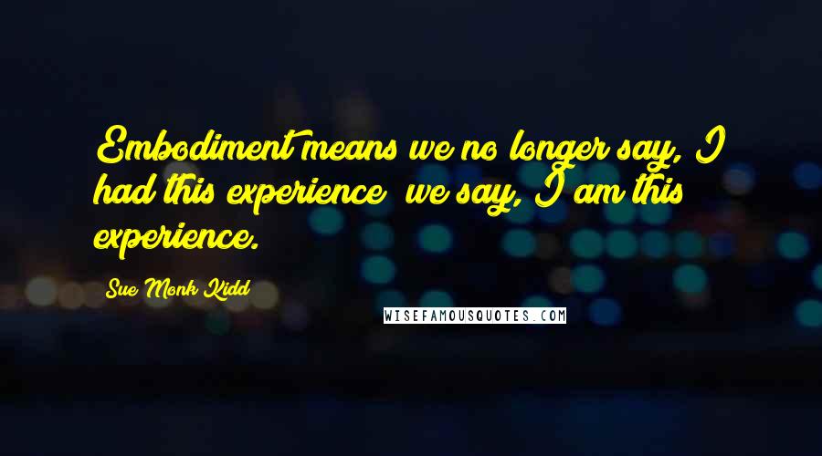 Sue Monk Kidd Quotes: Embodiment means we no longer say, I had this experience; we say, I am this experience.