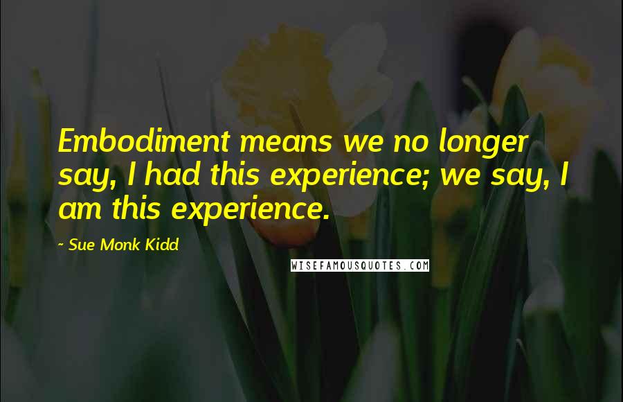 Sue Monk Kidd Quotes: Embodiment means we no longer say, I had this experience; we say, I am this experience.