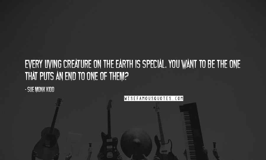 Sue Monk Kidd Quotes: Every living creature on the earth is special. You want to be the one that puts an end to one of them?