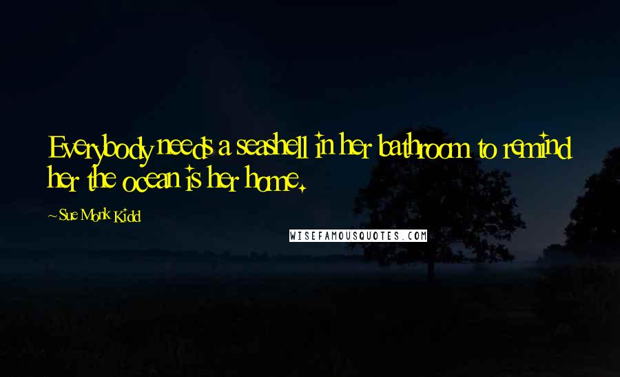 Sue Monk Kidd Quotes: Everybody needs a seashell in her bathroom to remind her the ocean is her home.