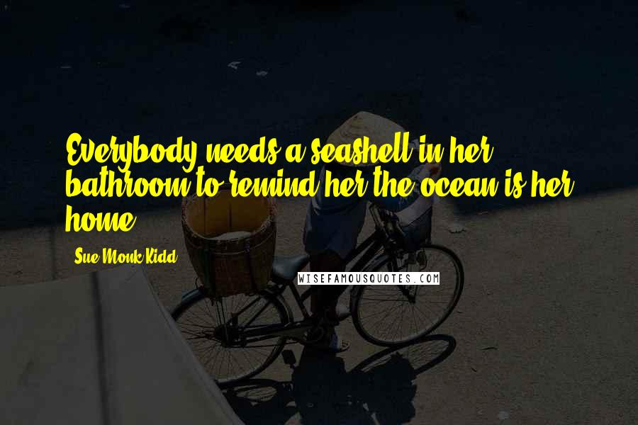 Sue Monk Kidd Quotes: Everybody needs a seashell in her bathroom to remind her the ocean is her home.