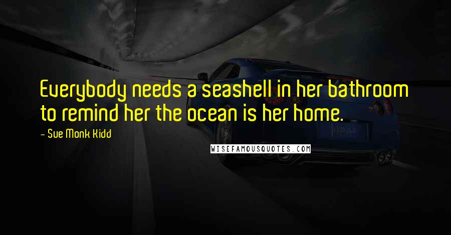 Sue Monk Kidd Quotes: Everybody needs a seashell in her bathroom to remind her the ocean is her home.