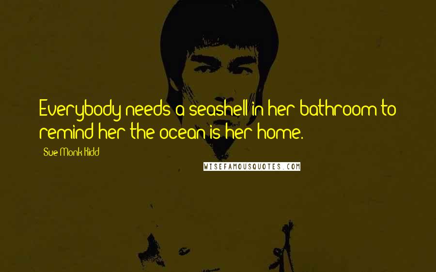 Sue Monk Kidd Quotes: Everybody needs a seashell in her bathroom to remind her the ocean is her home.