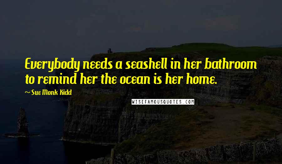 Sue Monk Kidd Quotes: Everybody needs a seashell in her bathroom to remind her the ocean is her home.