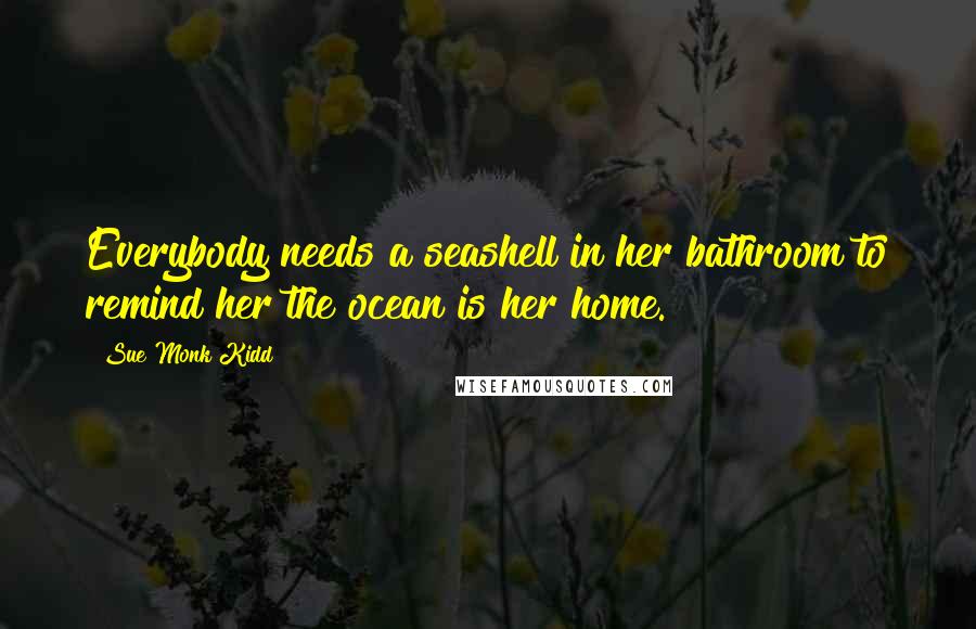 Sue Monk Kidd Quotes: Everybody needs a seashell in her bathroom to remind her the ocean is her home.