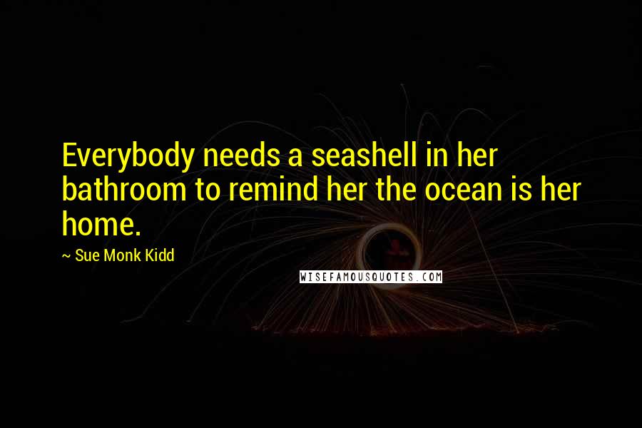 Sue Monk Kidd Quotes: Everybody needs a seashell in her bathroom to remind her the ocean is her home.