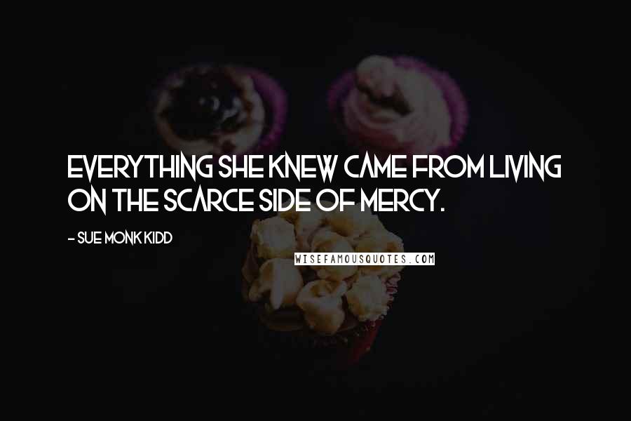 Sue Monk Kidd Quotes: Everything she knew came from living on the scarce side of mercy.