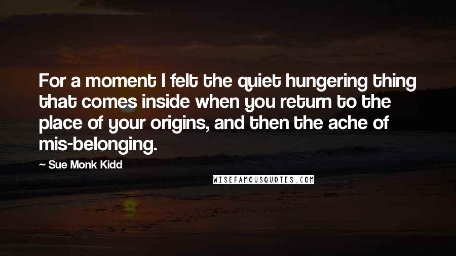 Sue Monk Kidd Quotes: For a moment I felt the quiet hungering thing that comes inside when you return to the place of your origins, and then the ache of mis-belonging.