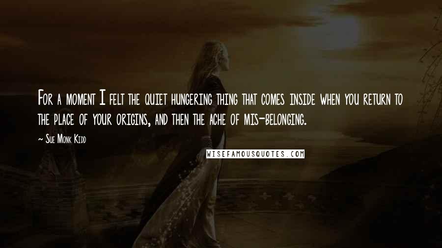 Sue Monk Kidd Quotes: For a moment I felt the quiet hungering thing that comes inside when you return to the place of your origins, and then the ache of mis-belonging.