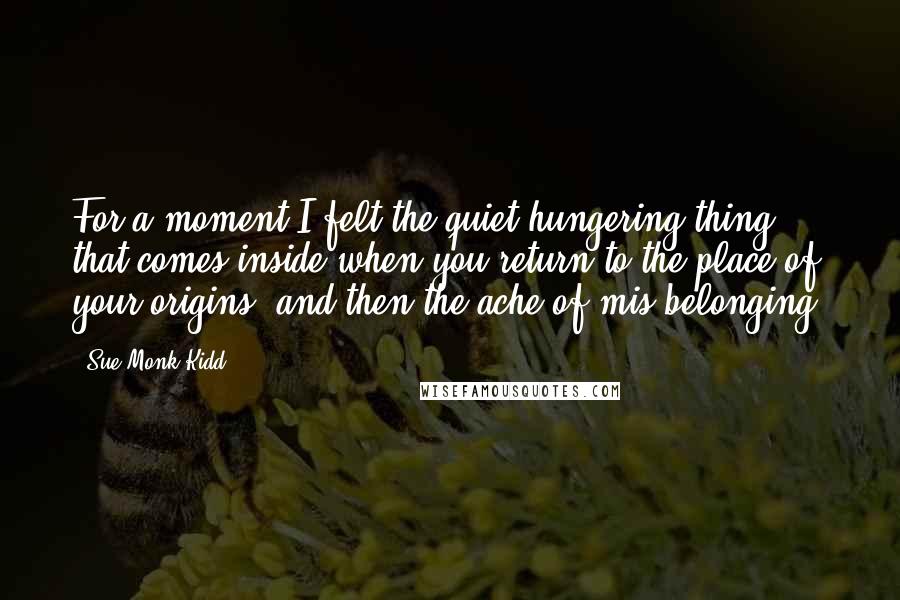 Sue Monk Kidd Quotes: For a moment I felt the quiet hungering thing that comes inside when you return to the place of your origins, and then the ache of mis-belonging.
