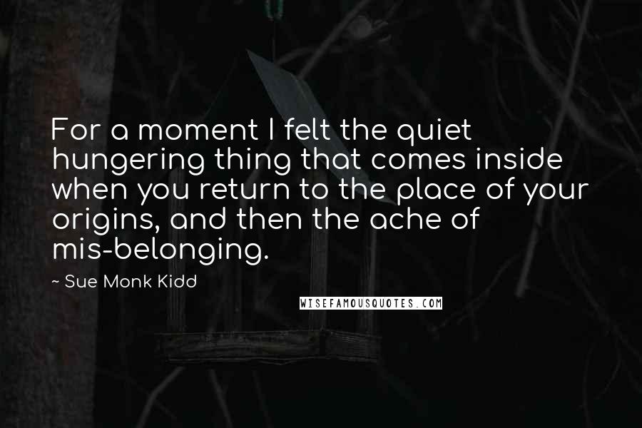 Sue Monk Kidd Quotes: For a moment I felt the quiet hungering thing that comes inside when you return to the place of your origins, and then the ache of mis-belonging.