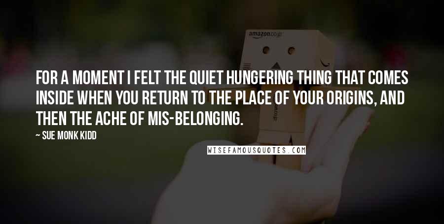 Sue Monk Kidd Quotes: For a moment I felt the quiet hungering thing that comes inside when you return to the place of your origins, and then the ache of mis-belonging.