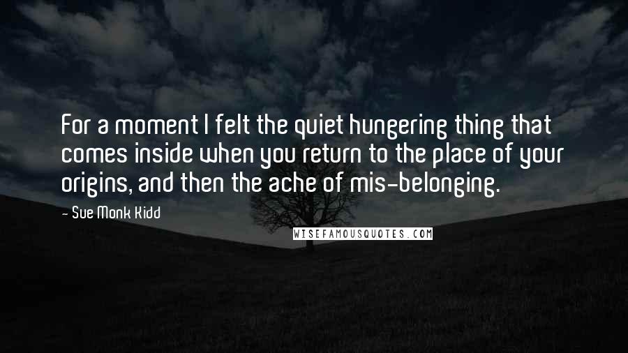 Sue Monk Kidd Quotes: For a moment I felt the quiet hungering thing that comes inside when you return to the place of your origins, and then the ache of mis-belonging.