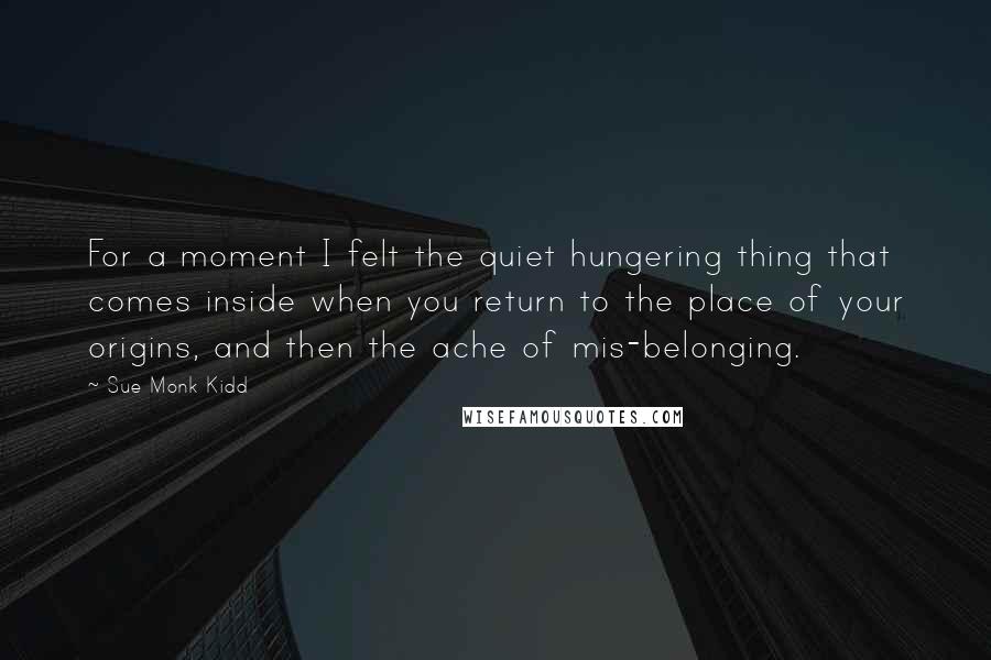 Sue Monk Kidd Quotes: For a moment I felt the quiet hungering thing that comes inside when you return to the place of your origins, and then the ache of mis-belonging.