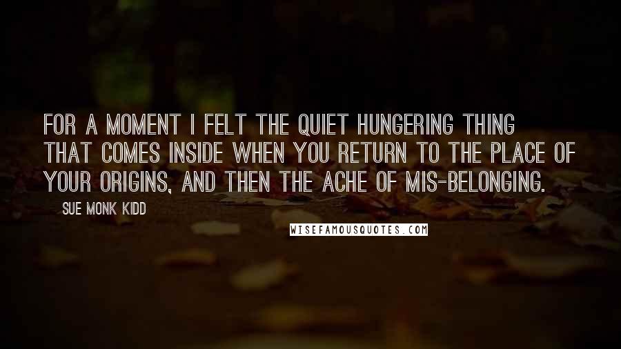 Sue Monk Kidd Quotes: For a moment I felt the quiet hungering thing that comes inside when you return to the place of your origins, and then the ache of mis-belonging.