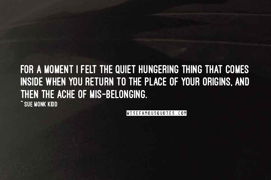 Sue Monk Kidd Quotes: For a moment I felt the quiet hungering thing that comes inside when you return to the place of your origins, and then the ache of mis-belonging.