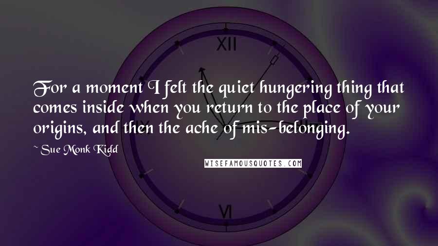 Sue Monk Kidd Quotes: For a moment I felt the quiet hungering thing that comes inside when you return to the place of your origins, and then the ache of mis-belonging.