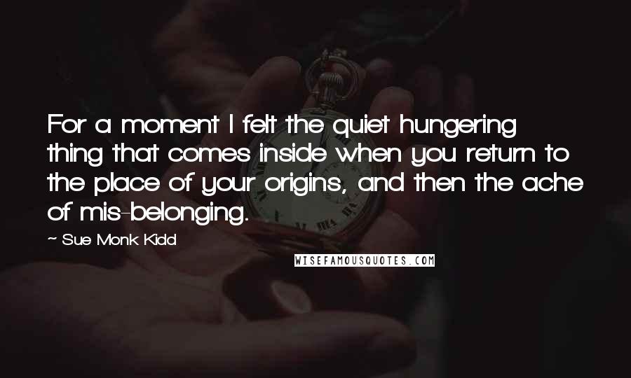 Sue Monk Kidd Quotes: For a moment I felt the quiet hungering thing that comes inside when you return to the place of your origins, and then the ache of mis-belonging.