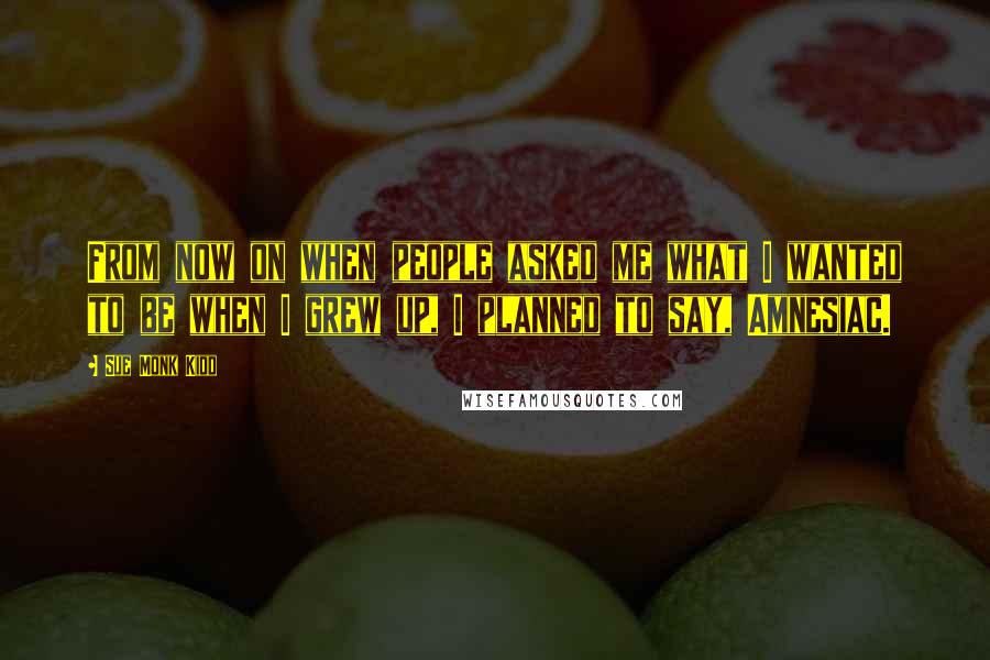 Sue Monk Kidd Quotes: From now on when people asked me what I wanted to be when I grew up, I planned to say, Amnesiac.