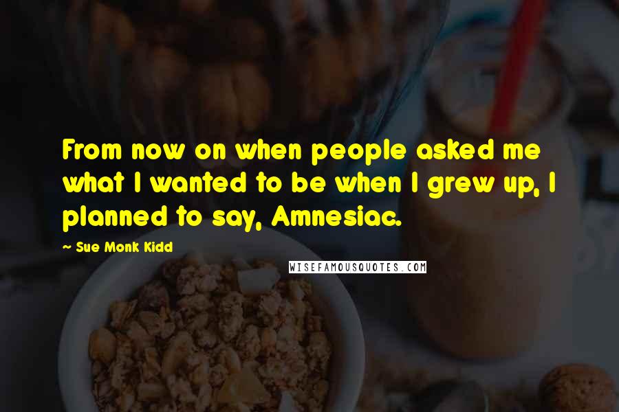 Sue Monk Kidd Quotes: From now on when people asked me what I wanted to be when I grew up, I planned to say, Amnesiac.