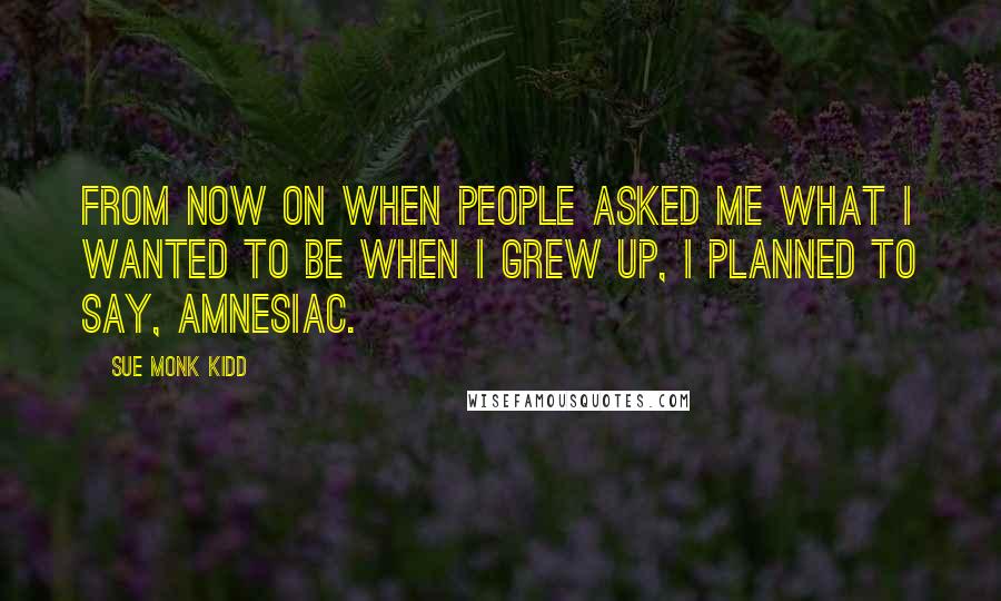 Sue Monk Kidd Quotes: From now on when people asked me what I wanted to be when I grew up, I planned to say, Amnesiac.