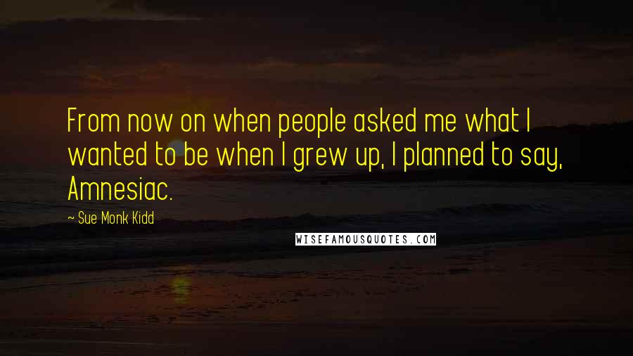 Sue Monk Kidd Quotes: From now on when people asked me what I wanted to be when I grew up, I planned to say, Amnesiac.