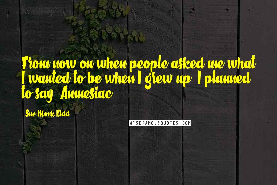 Sue Monk Kidd Quotes: From now on when people asked me what I wanted to be when I grew up, I planned to say, Amnesiac.