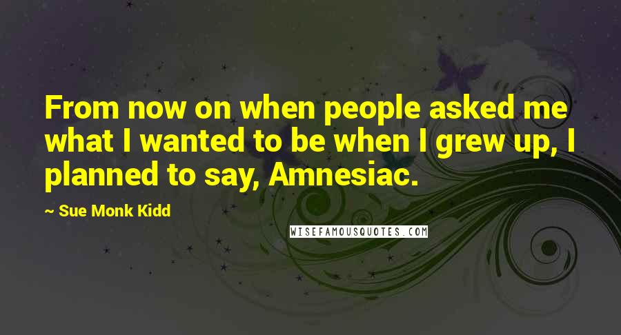 Sue Monk Kidd Quotes: From now on when people asked me what I wanted to be when I grew up, I planned to say, Amnesiac.