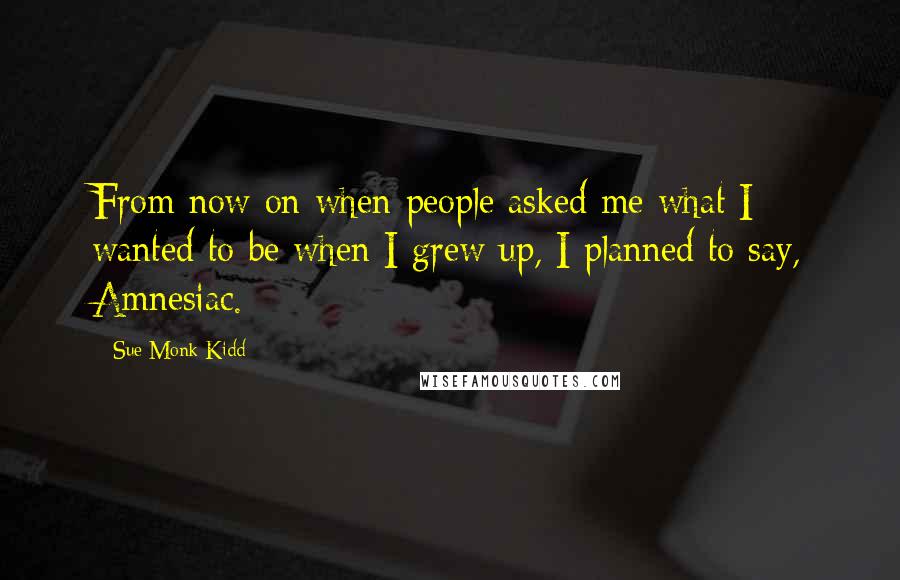 Sue Monk Kidd Quotes: From now on when people asked me what I wanted to be when I grew up, I planned to say, Amnesiac.