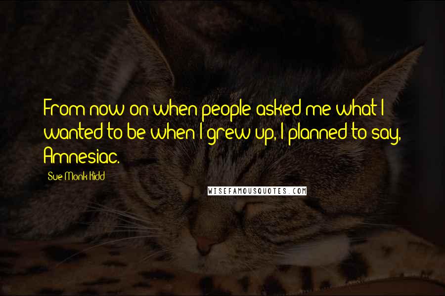 Sue Monk Kidd Quotes: From now on when people asked me what I wanted to be when I grew up, I planned to say, Amnesiac.